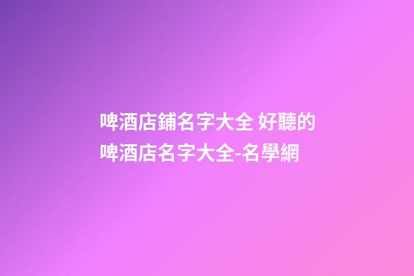 啤酒店鋪名字大全 好聽的啤酒店名字大全-名學網